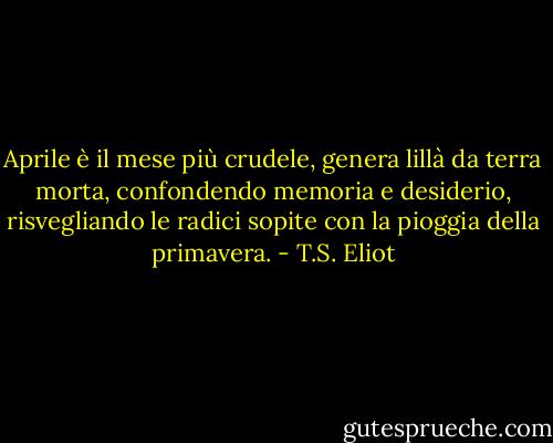 Aprile è il mese più crudele, genera<br />lillà da terra morta, confondendo<br />memoria e desiderio, risvegliando<br />le radici sopite con la pioggia della primavera. - T.S. Eliot