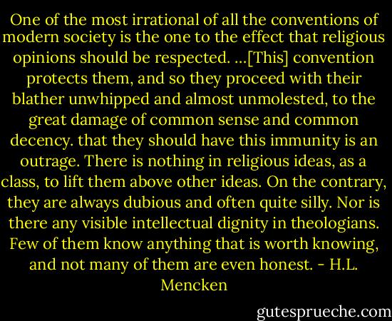 One of the most irrational of all the conventions of modern society is the one to the effect that religious opinions should be respected. …[This] convention protects them, and so they proceed with their blather unwhipped and almost unmolested, to the great damage of common sense and common decency. that they should have this immunity is an outrage. There is nothing in religious ideas, as a class, to lift them above other ideas. On the contrary, they are always dubious and often quite silly. Nor is there any visible intellectual dignity in theologians. Few of them know anything that is worth knowing, and not many of them are even honest. - H.L. Mencken