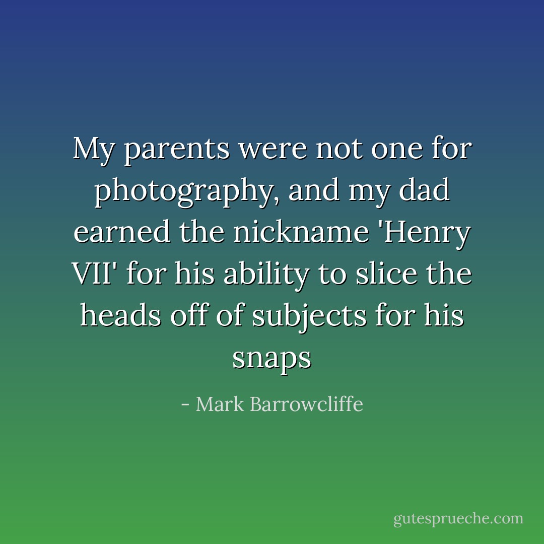 My parents were not one for photography, and my dad earned the nickname 'Henry VII' for his ability to slice the heads off of subjects for his snaps - Mark Barrowcliffe