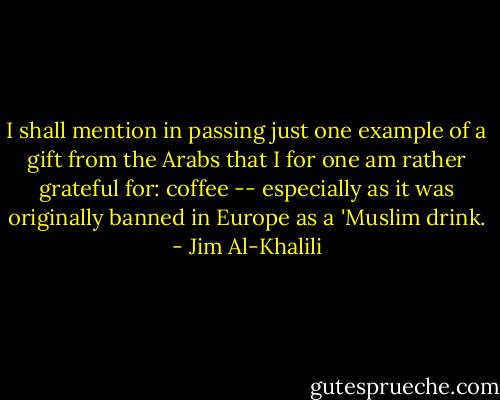 I shall mention in passing just one example of a gift from the Arabs that I for one am rather grateful for: coffee -- especially as it was originally banned in Europe as a 'Muslim drink. - Jim Al-Khalili