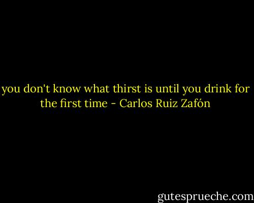 you don't know what thirst is until you drink for the first time - Carlos Ruiz Zafón