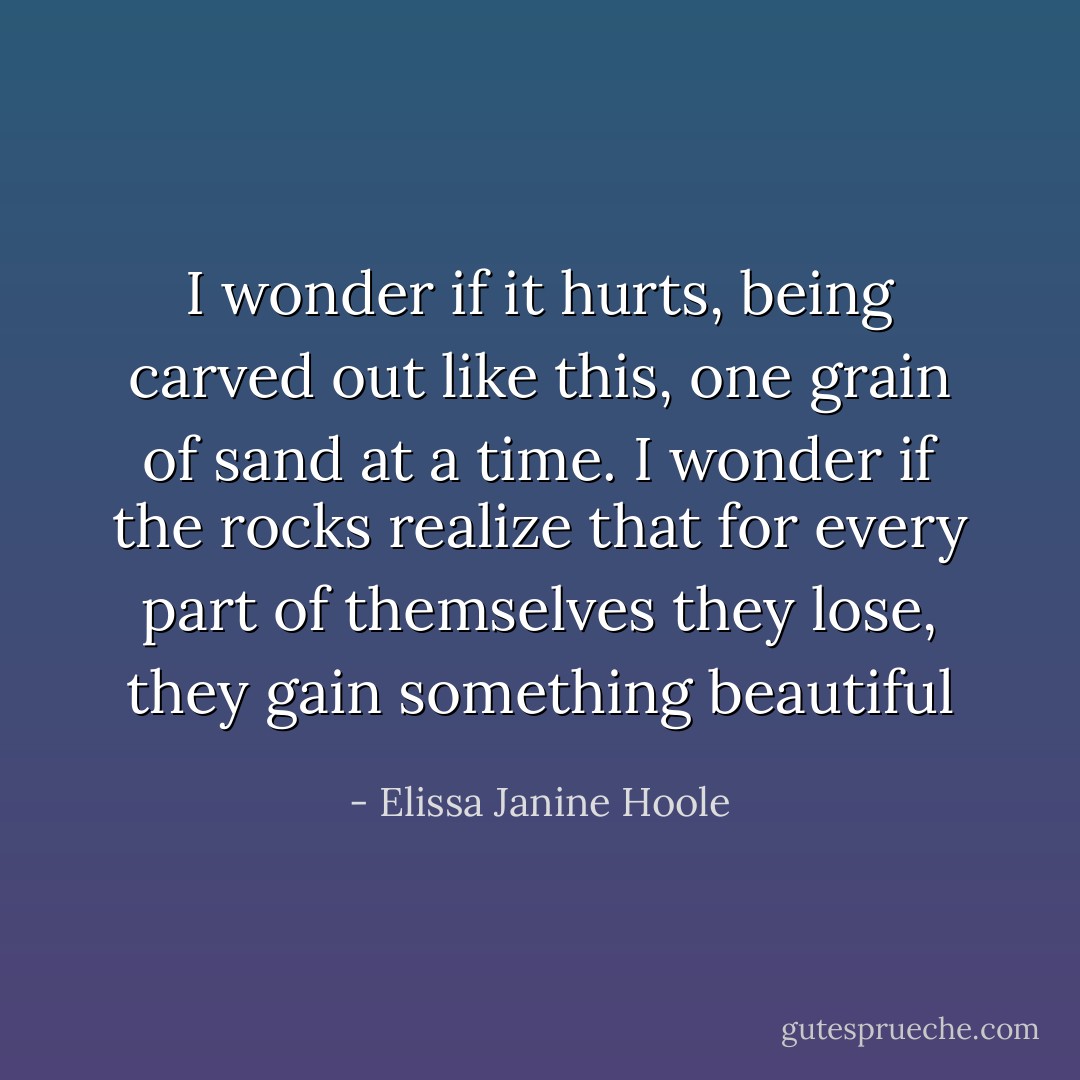 I wonder if it hurts, being carved out like this, one grain of sand at a time. I wonder if the rocks realize that for every part of themselves they lose, they gain something beautiful - Elissa Janine Hoole