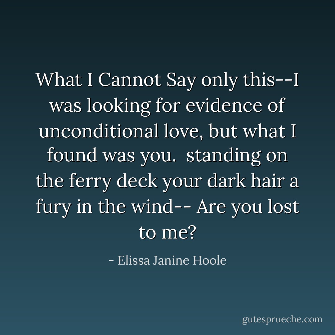 What I Cannot Say<br />only this--I was looking<br />for evidence of unconditional love,<br />but what I found was you.<br /><br />standing on the ferry deck<br />your dark hair a fury in the wind--<br />Are you lost to me? - Elissa Janine Hoole