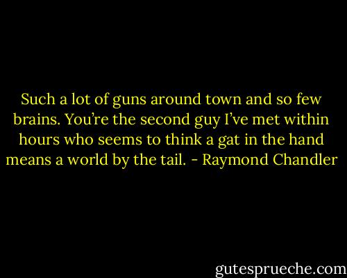 Such a lot of guns around town and so few brains. You’re the second guy I’ve met within hours who seems to think a gat in the hand means a world by the tail. - Raymond Chandler