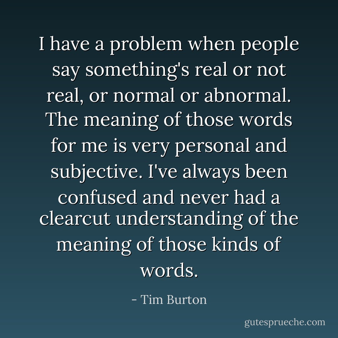 I have a problem when people say something's real or not real, or normal or abnormal. The meaning of those words for me is very personal and subjective. I've always been confused and never had a clearcut understanding of the meaning of those kinds of words. - Tim Burton