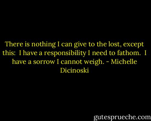 There is nothing I can give to the lost, except this: <br />I have a responsibility I need to fathom. <br />I have a sorrow I cannot weigh. - Michelle Dicinoski