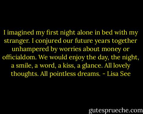 I imagined my first night alone in bed with my stranger. I conjured our future years together unhampered by worries about money or officialdom. We would enjoy the day, the night, a smile, a word, a kiss, a glance. All lovely thoughts. All pointless dreams. - Lisa See