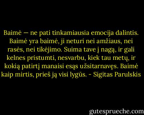 Baimė — ne pati tinkamiausia emocija dalintis. Baimė yra baimė, ji neturi nei amžiaus, nei rasės, nei tikėjimo. Suima tave į nagą, ir gali kelnes pristumti, nesvarbu, kiek tau metų, ir kokią patirtį manaisi esąs užsitarnavęs. Baimė kaip mirtis, prieš ją visi lygūs. - Sigitas Parulskis