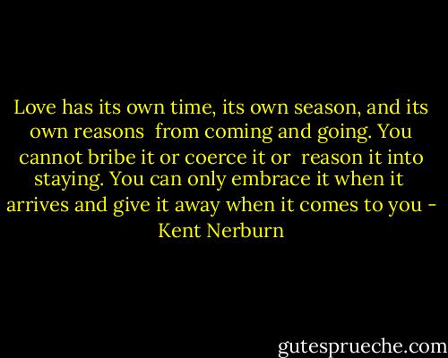 Love has its own time, its own season, and its own reasons <br />from coming and going. You cannot bribe it or coerce it or <br />reason it into staying. You can only embrace it when it <br />arrives and give it away when it comes to you - Kent Nerburn