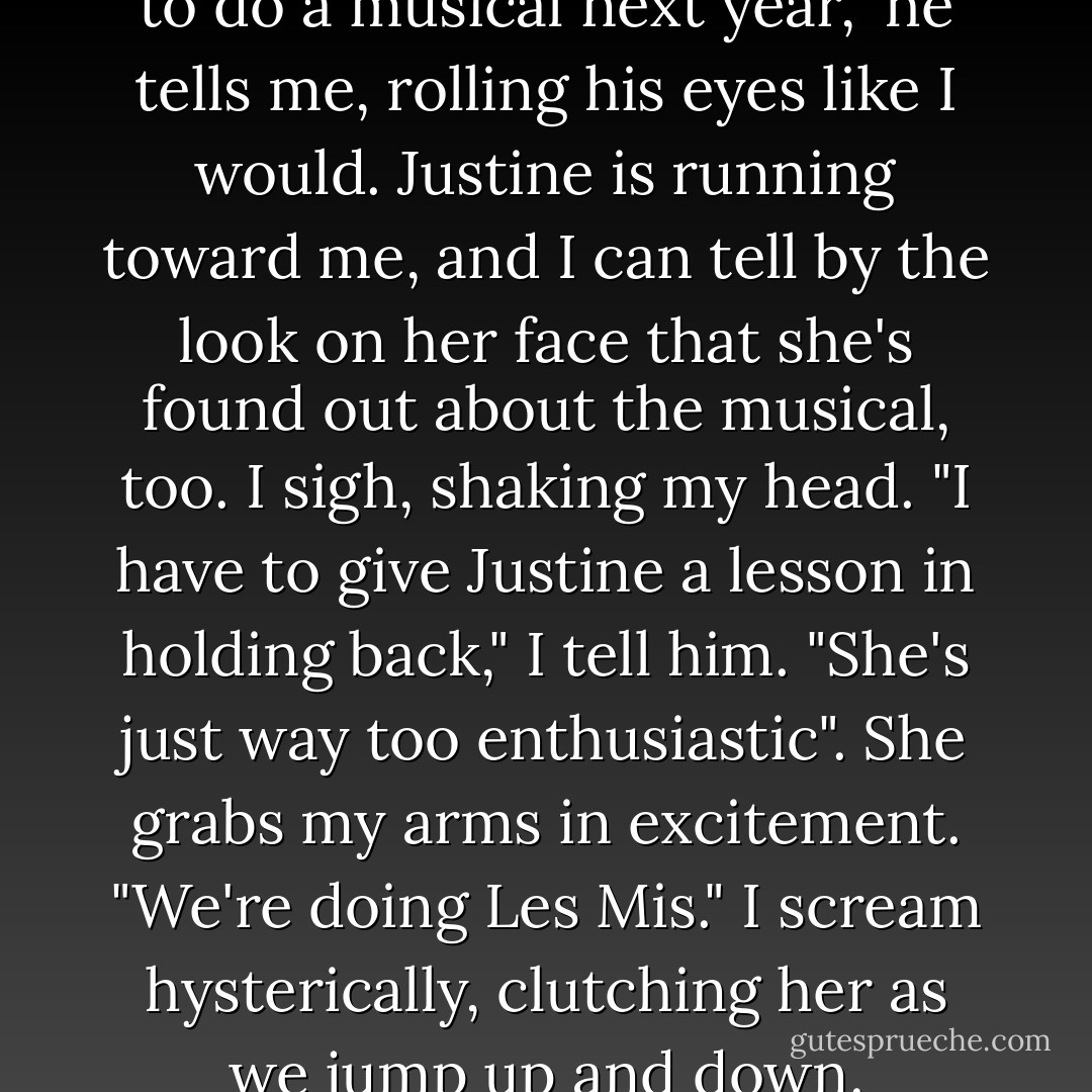 The music department is going to do a musical next year," he tells me, rolling his eyes like I would.<br />Justine is running toward me, and I can tell by the look on her face that she's found out about the musical, too.<br />I sigh, shaking my head. "I have to give Justine a lesson in holding back," I tell him. "She's just way too enthusiastic".<br />She grabs my arms in excitement. "We're doing Les Mis."<br />I scream hysterically, clutching her as we jump up and down. - Melina Marchetta
