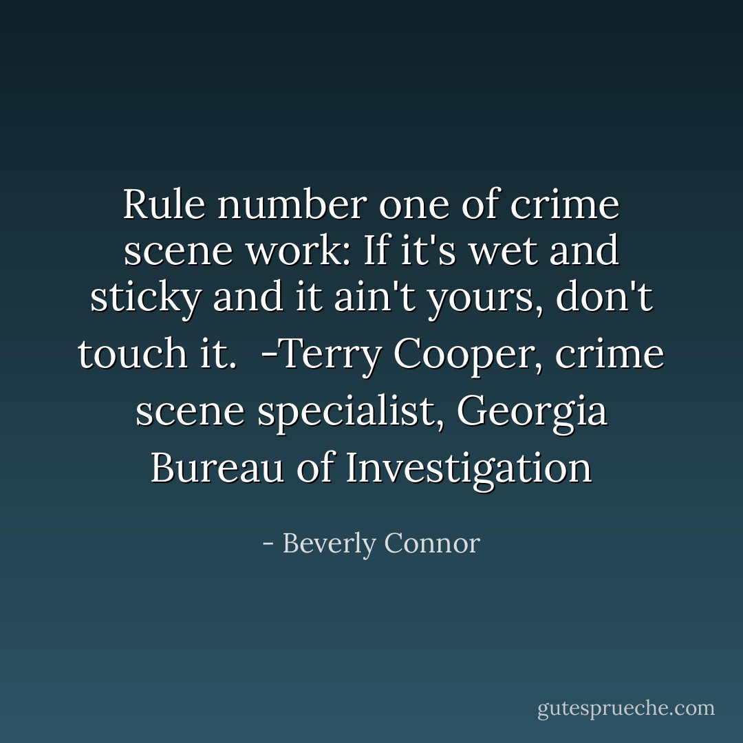Rule number one of crime scene work: If it's wet and sticky and it ain't yours, don't touch it.<br /><br />-Terry Cooper, crime scene specialist, Georgia Bureau of Investigation - Beverly Connor