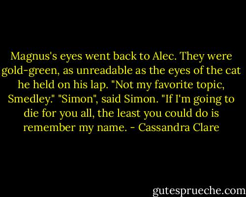 Magnus's eyes went back to Alec. They were gold-green, as unreadable as the eyes of the cat he held on his lap. "Not my favorite topic, Smedley."<br />"Simon", said Simon. "If I'm going to die for you all, the least you could do is remember my name. - Cassandra Clare