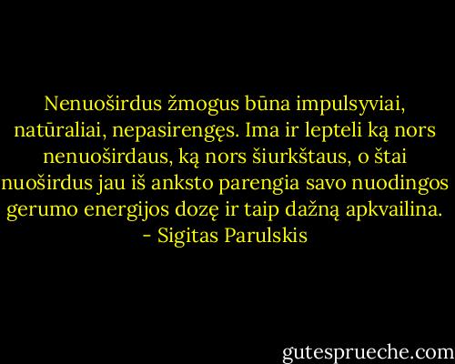 Nenuoširdus žmogus būna impulsyviai, natūraliai, nepasirengęs. Ima ir lepteli ką nors nenuoširdaus, ką nors šiurkštaus, o štai nuoširdus jau iš anksto parengia savo nuodingos gerumo energijos dozę ir taip dažną apkvailina. - Sigitas Parulskis