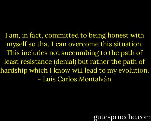I am, in fact, committed to being honest with myself so that I can overcome this situation. This includes not succumbing to the path of least resistance (denial) but rather the path of hardship which I know will lead to my evolution. - Luis Carlos Montalván