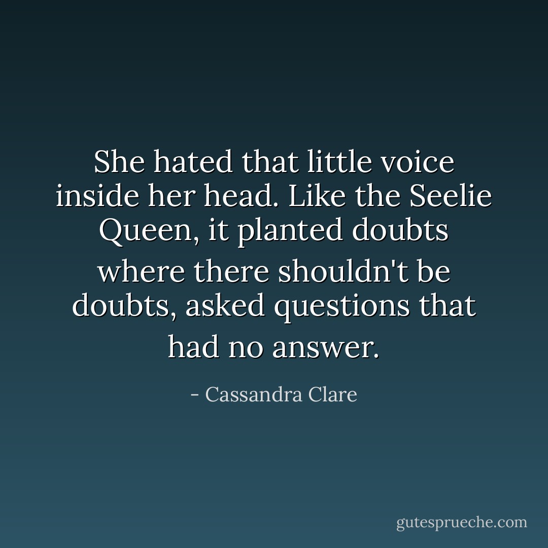 She hated that little voice inside her head. Like the Seelie Queen, it planted doubts where there shouldn't be doubts, asked questions that had no answer. - Cassandra Clare