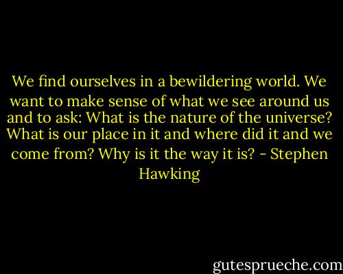 We find ourselves in a bewildering world. We want to make sense of what we see around us and to ask: What is the nature of the universe? What is our place in it and where did it and we come from? Why is it the way it is? - Stephen Hawking