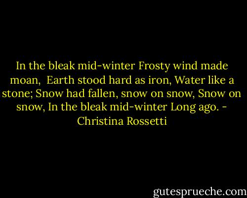 In the bleak mid-winter<br />Frosty wind made moan, <br />Earth stood hard as iron,<br />Water like a stone;<br />Snow had fallen, snow on snow,<br />Snow on snow,<br />In the bleak mid-winter<br />Long ago. - Christina Rossetti