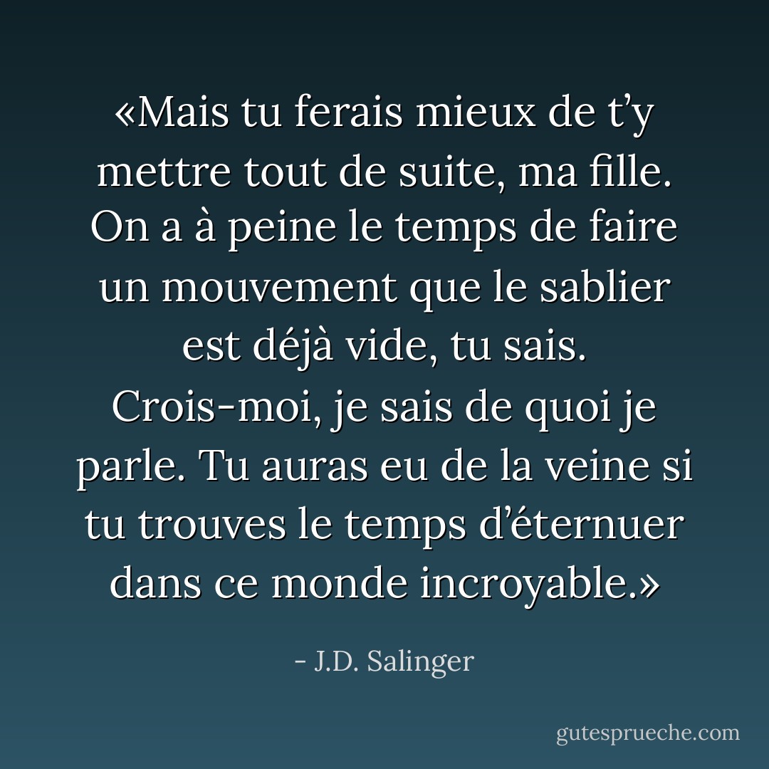 «Mais tu ferais mieux de t’y mettre tout de suite, ma fille. On a à peine le temps de faire un mouvement que le sablier est déjà vide, tu sais. Crois-moi, je sais de quoi je parle. Tu auras eu de la veine si tu trouves le temps d’éternuer dans ce monde incroyable.» - J.D. Salinger