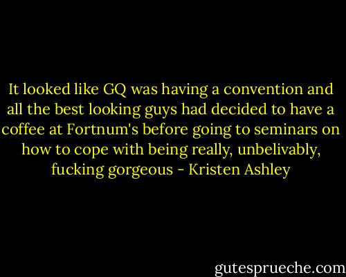 It looked like GQ was having a convention and all the best looking guys had decided to have a coffee at Fortnum's before going to seminars on how to cope with being really, unbelivably, fucking gorgeous - Kristen Ashley