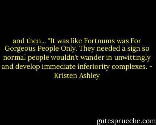 and then...<br />"It was like Fortnums was For Gorgeous People Only. They needed a sign so normal people wouldn't wander in unwittingly and develop immediate inferiority complexes. - Kristen Ashley