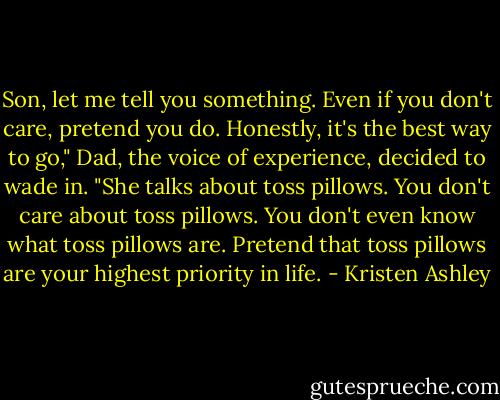 Son, let me tell you something. Even if you don't care, pretend you do. Honestly, it's the best way to go," Dad, the voice of experience, decided to wade in. "She talks about toss pillows. You don't care about toss pillows. You don't even know what toss pillows are. Pretend that toss pillows are your highest priority in life. - Kristen Ashley