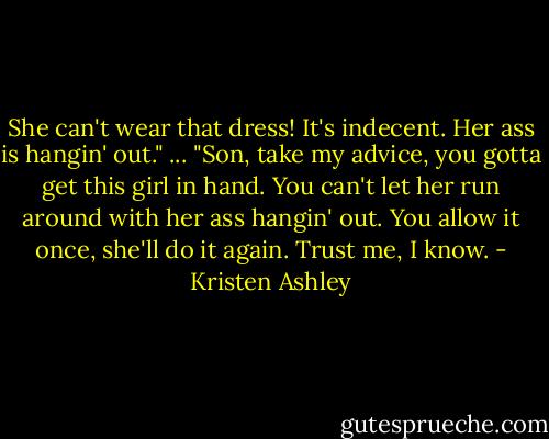 She can't wear that dress! It's indecent. Her ass is hangin' out."<br />...<br />"Son, take my advice, you gotta get this girl in hand. You can't let her run around with her ass hangin' out. You allow it once, she'll do it again. Trust me, I know. - Kristen Ashley
