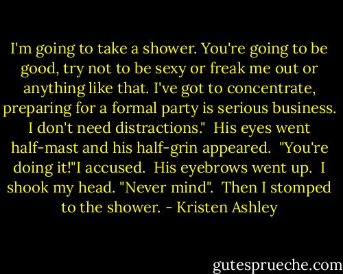 I'm going to take a shower. You're going to be good, try not to be sexy or freak me out or anything like that. I've got to concentrate, preparing for a formal party is serious business. I don't need distractions."<br /> His eyes went half-mast and his half-grin appeared.<br /> "You're doing it!"I accused.<br /> His eyebrows went up.<br /> I shook my head. "Never mind".<br /> Then I stomped to the shower. - Kristen Ashley
