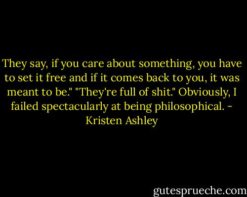 They say, if you care about something, you have to set it free and if it comes back to you, it was meant to be."<br />"They're full of shit."<br />Obviously, I failed spectacularly at being philosophical. - Kristen Ashley