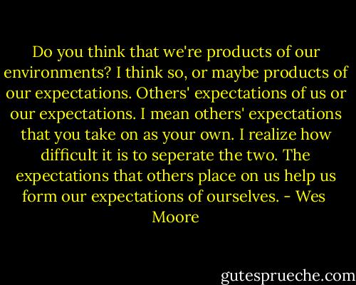 Do you think that we're products of our environments? I think so, or maybe products of our expectations. Others' expectations of us or our expectations. I mean others' expectations that you take on as your own. I realize how difficult it is to seperate the two. The expectations that others place on us help us form our expectations of ourselves. - Wes  Moore