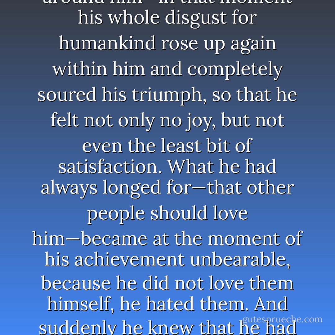 …in that moment, as he saw and smelled how irresistible its effect was and how with lightning speed it spread and made captives of the people all around him—in that moment his whole disgust for humankind rose up again within him and completely soured his triumph, so that he felt not only no joy, but not even the least bit of satisfaction. What he had always longed for—that other people should love him—became at the moment of his achievement unbearable, because he did not love them himself, he hated them. And suddenly he knew that he had never found gratification in love, but always only in hatred—in hating and in being hated. - Patrick Süskind