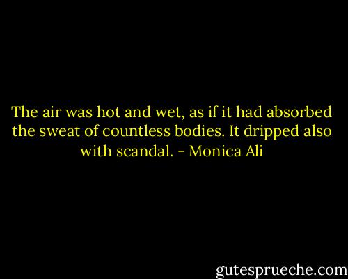 The air was hot and wet, as if it had absorbed the sweat of countless bodies. It dripped also with scandal. - Monica Ali