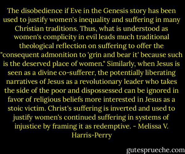 The disobedience if Eve in the Genesis story has been used to justify women's inequality and suffering in many Christian traditions. Thus, what is understood as women's complicity in evil leads much traditional theological reflection on suffering to offer the "consequent admonition to 'grin and bear it' because such is the deserved place of women." Similarly, when Jesus is seen as a divine co-sufferer, the potentially liberating narratives of Jesus as a revolutionary leader who takes the side of the poor and dispossessed can be ignored in favor of religious beliefs more interested in Jesus as a stoic victim. Christ's suffering is inverted and used to justify women's continued suffering in systems of injustice by framing it as redemptive. - Melissa V. Harris-Perry