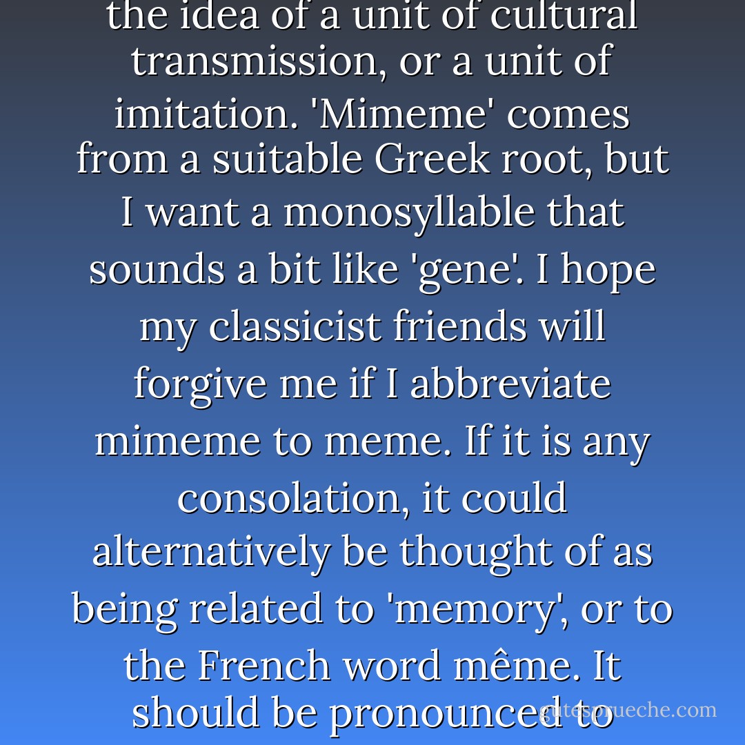 We need a name for the new replicator, a noun that conveys the idea of a unit of cultural transmission, or a unit of imitation. 'Mimeme' comes from a suitable Greek root, but I want a monosyllable that sounds a bit like 'gene'. I hope my classicist friends will forgive me if I abbreviate mimeme to meme. If it is any consolation, it could alternatively be thought of as being related to 'memory', or to the French word même. It should be pronounced to rhyme with 'cream'. - Richard Dawkins