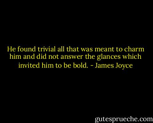 He found trivial all that was meant to charm him and did not answer the glances which invited him to be bold. - James Joyce