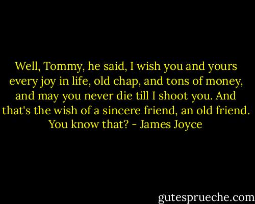Well, Tommy, he said, I wish you and yours every joy in life, old chap, and tons of money, and may you never die till I shoot you. And that's the wish of a sincere friend, an old friend. You know that? - James Joyce