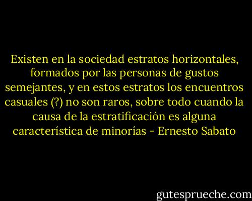 Existen en la sociedad estratos horizontales, formados por las personas de gustos semejantes, y en estos estratos los encuentros casuales (?) no son raros, sobre todo cuando la causa de la estratificación es alguna característica de minorías - Ernesto Sabato