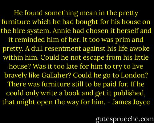 He found something mean in the pretty furniture which he had bought for his house on the hire system. Annie had chosen it herself and it reminded him of her. It too was prim and pretty. A dull resentment against his life awoke within him. Could he not escape from his little house? Was it too late for him to try to live bravely like Gallaher? Could he go to London? There was furniture still to be paid for. If he could only write a book and get it published, that might open the way for him. - James Joyce