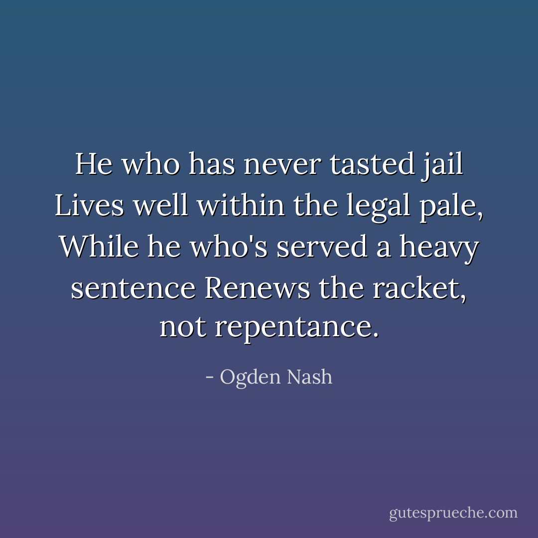 He who has never tasted jail Lives well within the legal pale, While he who's served a heavy sentence Renews the racket, not repentance. - Ogden Nash