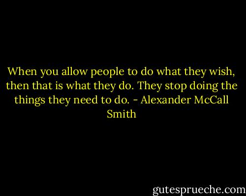 When you allow people to do what they wish, then that is what they do. They stop doing the things they need to do. - Alexander McCall Smith