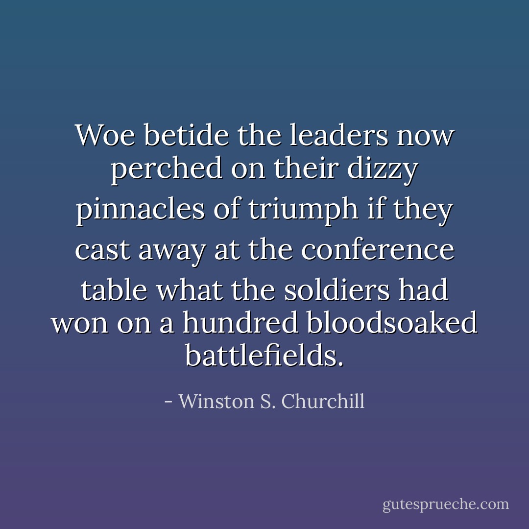 Woe betide the leaders now perched on their dizzy pinnacles of triumph if they cast away at the conference table what the soldiers had won on a hundred bloodsoaked battlefields. - Winston S. Churchill