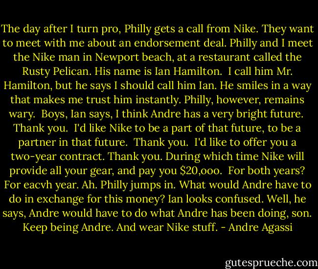 The day after I turn pro, Philly gets a call from Nike. They want to meet with me about an endorsement deal. Philly and I meet the Nike man in Newport beach, at a restaurant called the Rusty Pelican. His name is Ian Hamilton. <br />I call him Mr. Hamilton, but he says I should call him Ian. He smiles in a way that makes me trust him instantly. Philly, however, remains wary. <br />Boys, Ian says, I think Andre has a very bright future. <br />Thank you. <br />I'd like Nike to be a part of that future, to be a partner in that future. <br />Thank you. <br />I'd like to offer you a two-year contract.<br />Thank you.<br />During which time Nike will provide all your gear, and pay you $20,ooo. <br />For both years?<br />For eacvh year.<br />Ah.<br />Philly jumps in. What would Andre have to do in exchange for this money?<br />Ian looks confused. Well, he says, Andre would have to do what Andre has been doing, son. Keep being Andre. And wear Nike stuff. - Andre Agassi