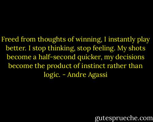 Freed from thoughts of winning, I instantly play better. I stop thinking, stop feeling. My shots become a half-second quicker, my decisions become the product of instinct rather than logic. - Andre Agassi