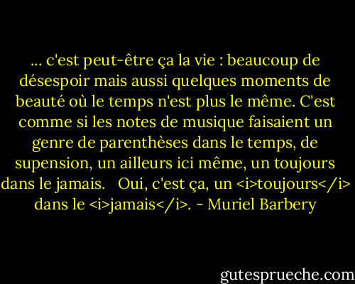 ... c'est peut-être ça la vie : beaucoup de désespoir mais aussi quelques moments de beauté où le temps n'est plus le même. C'est comme si les notes de musique faisaient un genre de parenthèses dans le temps, de supension, un ailleurs ici même, un toujours dans le jamais. <br /><br />Oui, c'est ça, un <i>toujours</i> dans le <i>jamais</i>. - Muriel Barbery