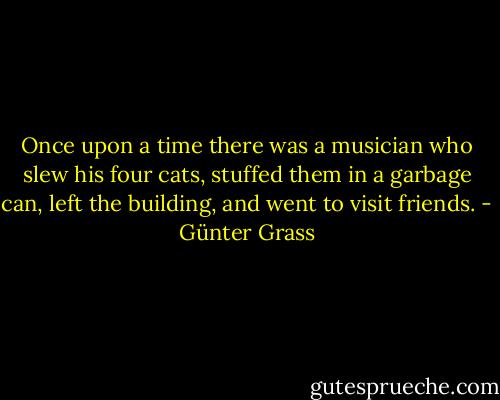 Once upon a time there was a musician who slew his four cats, stuffed them in a garbage can, left the building, and went to visit friends. - Günter Grass