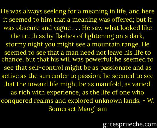 He was always seeking for a meaning in life, and here it seemed to him that a meaning was offered; but it was obscure and vague . . . He saw what looked like the truth as by flashes of lightening on a dark, stormy night you might see a mountain range. He seemed to see that a man need not leave his life to chance, but that his will was powerful; he seemed to see that self-control might be as passionate and as active as the surrender to passion; he seemed to see that the inward life might be as manifold, as varied, as rich with experience, as the life of one who conquered realms and explored unknown lands. - W. Somerset Maugham