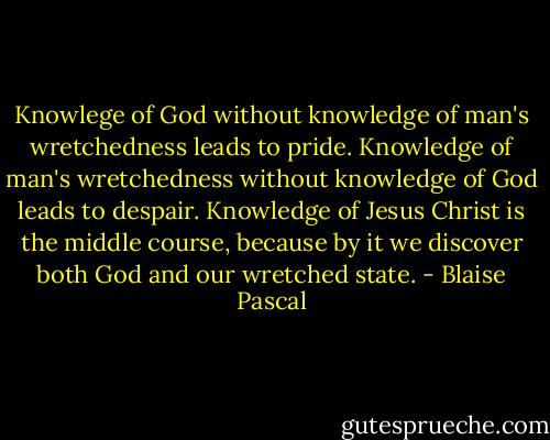 Knowlege of God without knowledge of man's wretchedness leads to pride. Knowledge of man's wretchedness without knowledge of God leads to despair. Knowledge of Jesus Christ is the middle course, because by it we discover both God and our wretched state. - Blaise Pascal