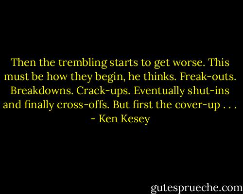 Then the trembling starts to get worse. This must be how they begin, he thinks. Freak-outs. Breakdowns. Crack-ups. Eventually shut-ins and finally cross-offs. But first the cover-up . . . - Ken Kesey