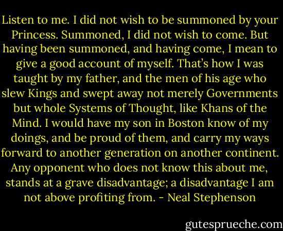 Listen to me. I did not wish to be summoned by your Princess. Summoned, I did not wish to come. But having been summoned, and having come, I mean to give a good account of myself. That’s how I was taught by my father, and the men of his age who slew Kings and swept away not merely Governments but whole Systems of Thought, like Khans of the Mind. I would have my son in Boston know of my doings, and be proud of them, and carry my ways forward to another generation on another continent. Any opponent who does not know this about me, stands at a grave disadvantage; a disadvantage I am not above profiting from. - Neal Stephenson