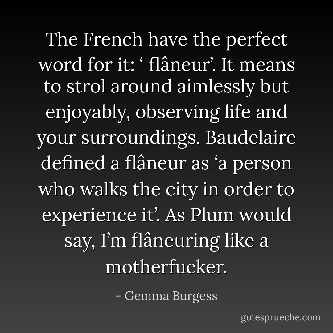 The French have the perfect word for it: ‘ flâneur’.<br />It means to strol around aimlessly but enjoyably, observing life and your surroundings. Baudelaire defined a flâneur as ‘a person who walks the city in order to experience it’.<br />As Plum would say, I’m flâneuring like a motherfucker. - Gemma Burgess