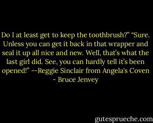 Do I at least get to keep the toothbrush?”<br />“Sure. Unless you can get it back in that wrapper and seal it up all nice and new. Well, that’s what the last girl did. See,<br />you can hardly tell it’s been opened!”<br />--Reggie Sinclair from Angela's Coven - Bruce Jenvey